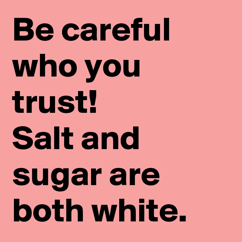 Be careful who you trust!
Salt and sugar are both white.