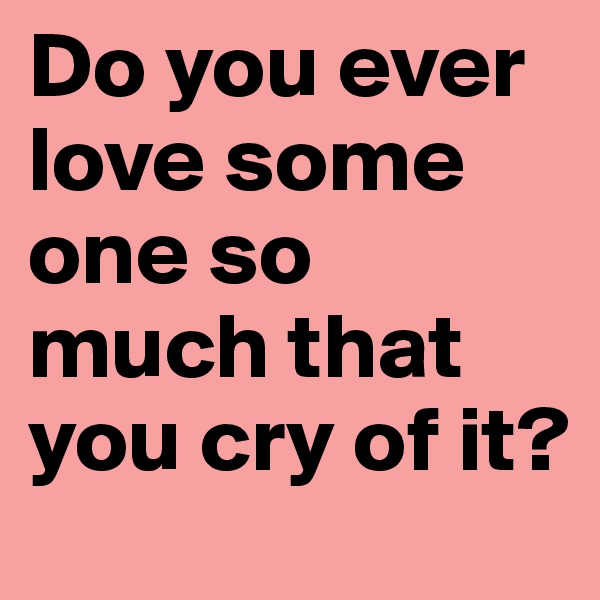 Do you ever love some one so much that you cry of it?