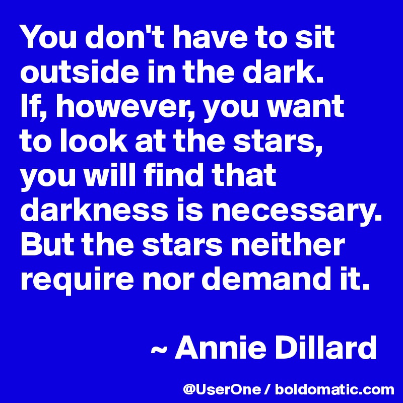 You don't have to sit outside in the dark.
If, however, you want to look at the stars, you will find that darkness is necessary. But the stars neither require nor demand it.

                   ~ Annie Dillard