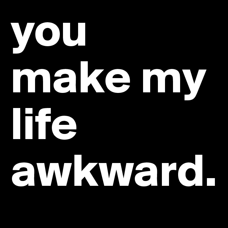 you make my life awkward. 