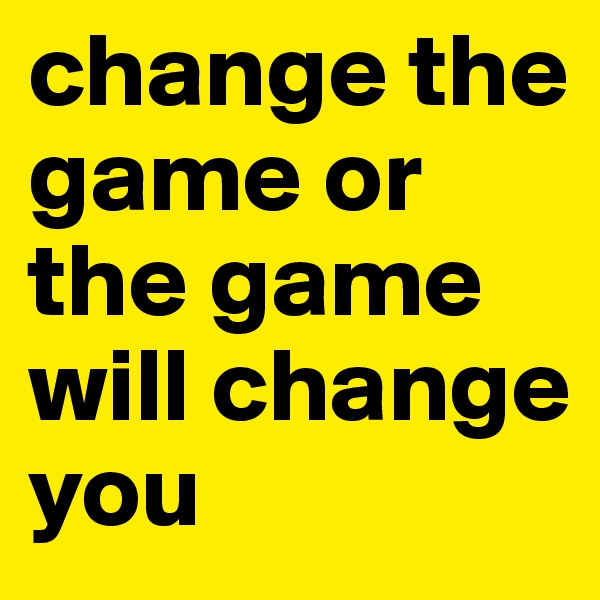 change the game or the game will change you