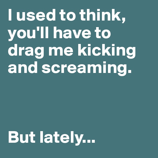 I used to think, you'll have to drag me kicking and screaming.



But lately... 