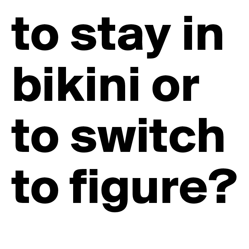 to stay in bikini or to switch to figure? 