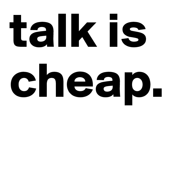 talk is cheap. 