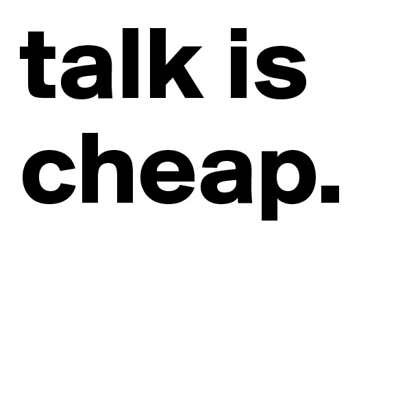 talk is cheap. 