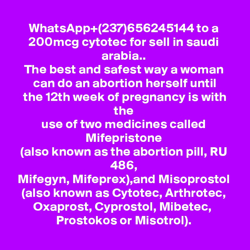 WhatsApp+(237)656245144 to a 200mcg cytotec for sell in saudi arabia..
The best and safest way a woman
 can do an abortion herself until
 the 12th week of pregnancy is with the
use of two medicines called Mifepristone
(also known as the abortion pill, RU 486,
 Mifegyn, Mifeprex),and Misoprostol 
(also known as Cytotec, Arthrotec,
Oxaprost, Cyprostol, Mibetec, 
Prostokos or Misotrol).
