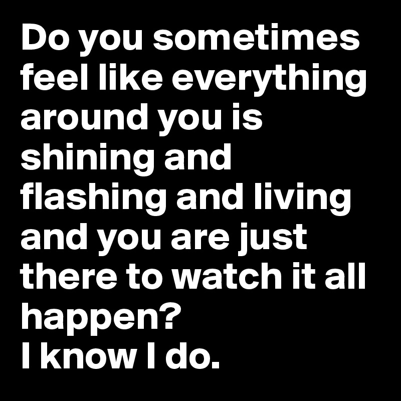 Do you sometimes feel like everything around you is shining and flashing and living and you are just there to watch it all happen? 
I know I do.