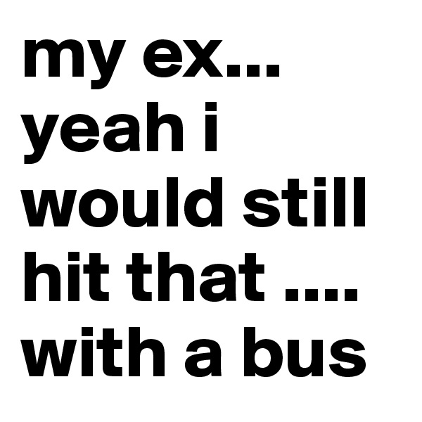 my ex... yeah i would still hit that .... with a bus 