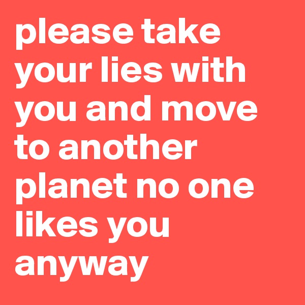 please take your lies with you and move to another planet no one likes you anyway