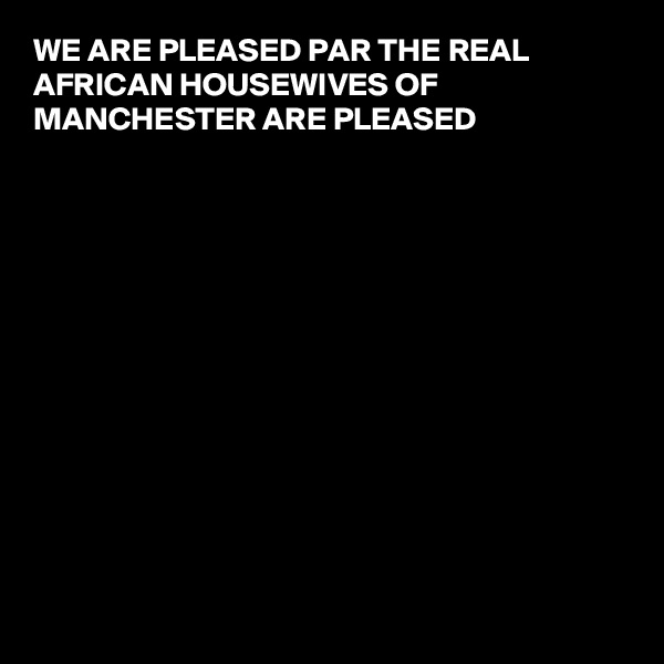 WE ARE PLEASED PAR THE REAL AFRICAN HOUSEWIVES OF MANCHESTER ARE PLEASED 













