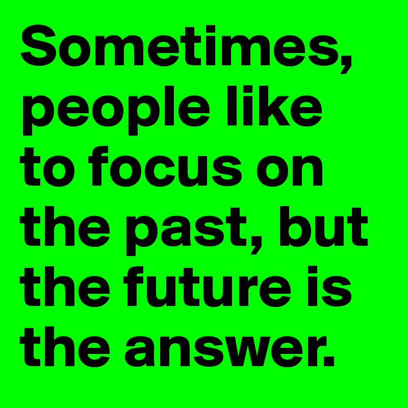 Sometimes, people like to focus on the past, but the future is the answer.