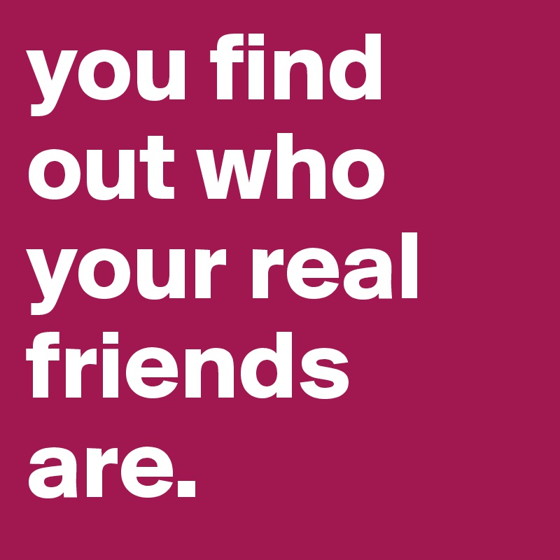you find out who your real friends are.