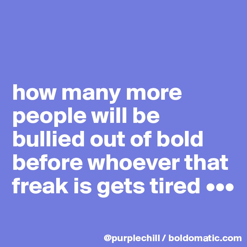 


how many more people will be bullied out of bold before whoever that freak is gets tired •••
