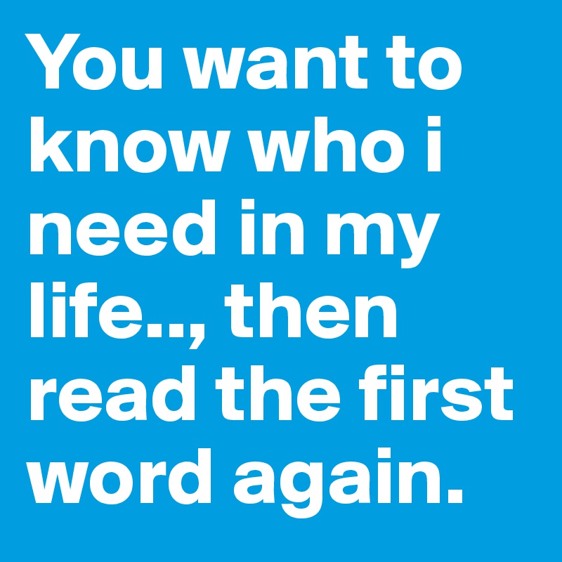 You want to know who i need in my life.., then read the first word again.