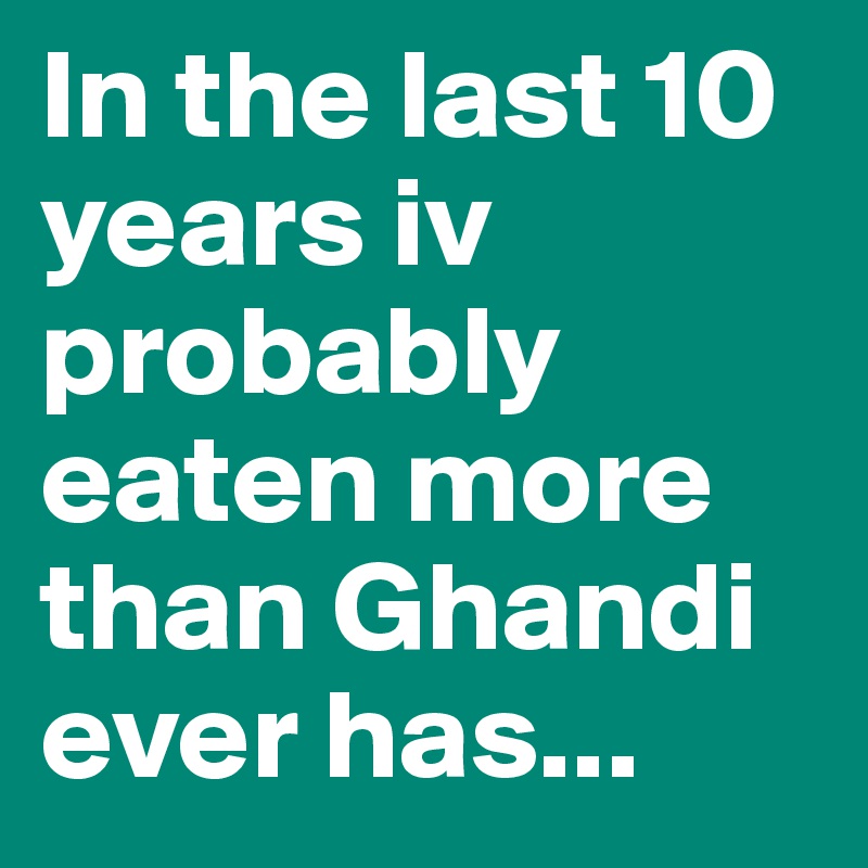 In the last 10 years iv probably eaten more than Ghandi ever has...
