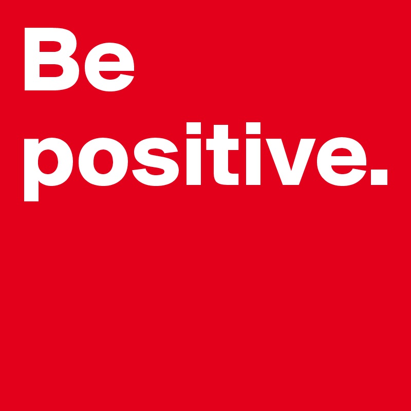 Be positive.
