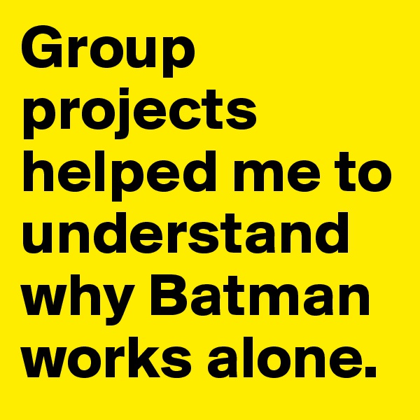 Group projects helped me to understand why Batman works alone. 