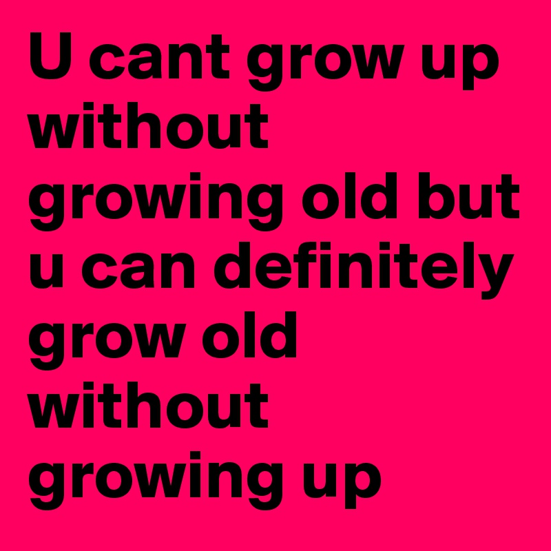 U cant grow up without growing old but u can definitely grow old without growing up