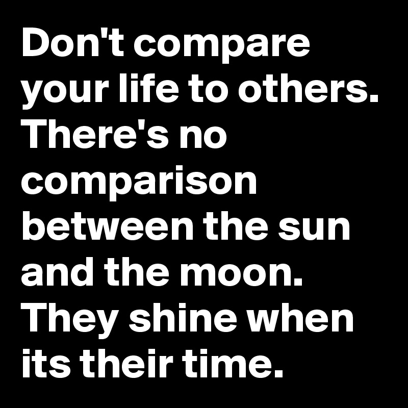 Don't compare your life to others. There's no comparison between the sun and the moon. They shine when its their time. 