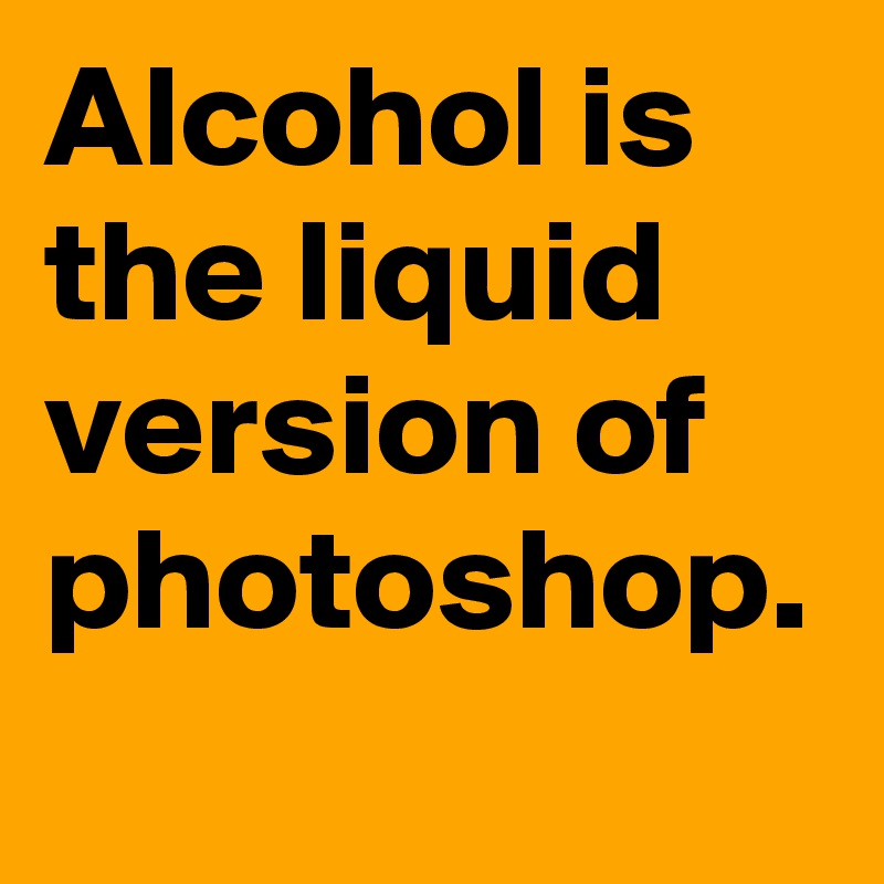 Alcohol is the liquid version of photoshop.