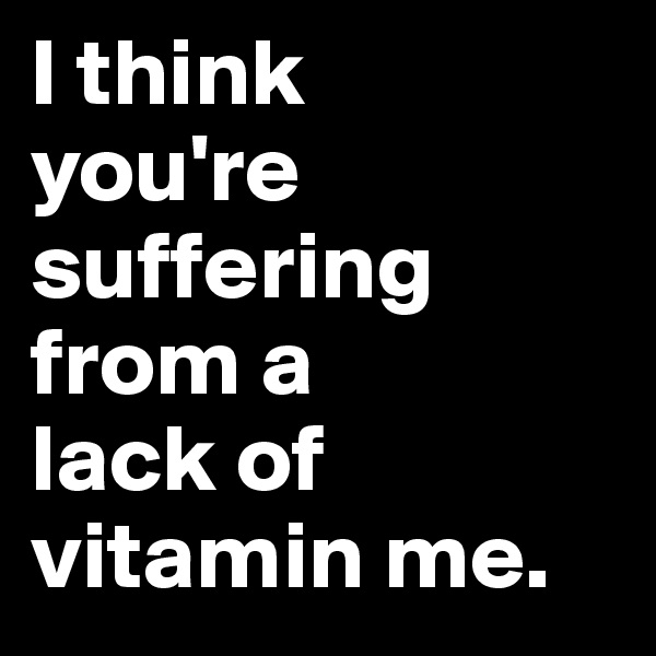 I think 
you're suffering from a 
lack of vitamin me.