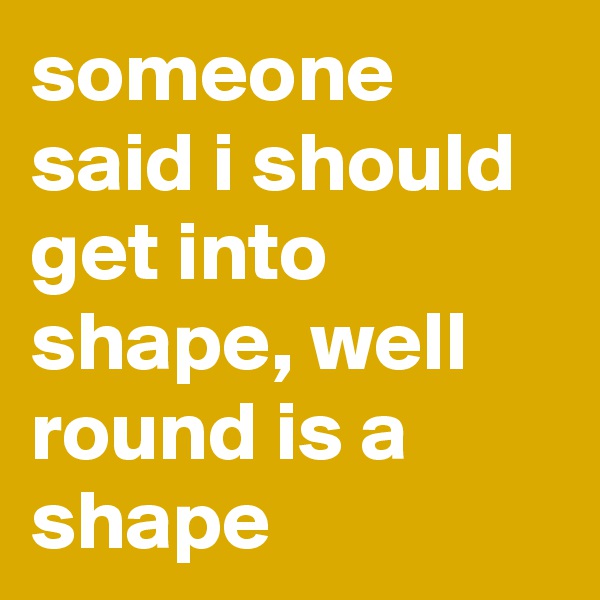 someone said i should get into shape, well round is a shape