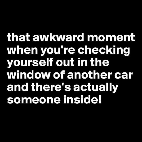 

that awkward moment when you're checking yourself out in the window of another car and there's actually someone inside!

