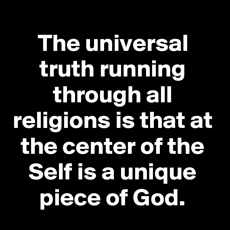 The universal truth running through all religions is that at the center of the Self is a unique piece of God.