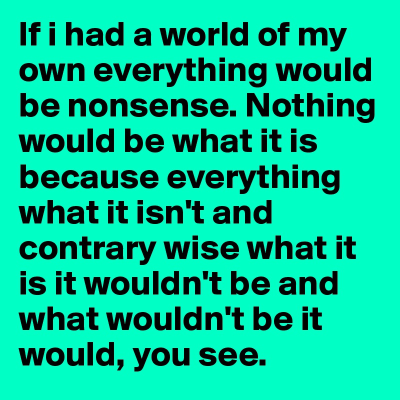 If i had a world of my own everything would be nonsense. Nothing would be what it is because everything what it isn't and contrary wise what it is it wouldn't be and what wouldn't be it would, you see.
