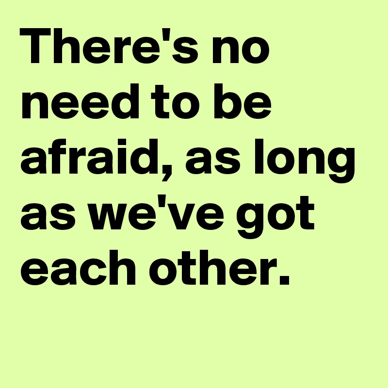 There's no need to be afraid, as long as we've got each other.

