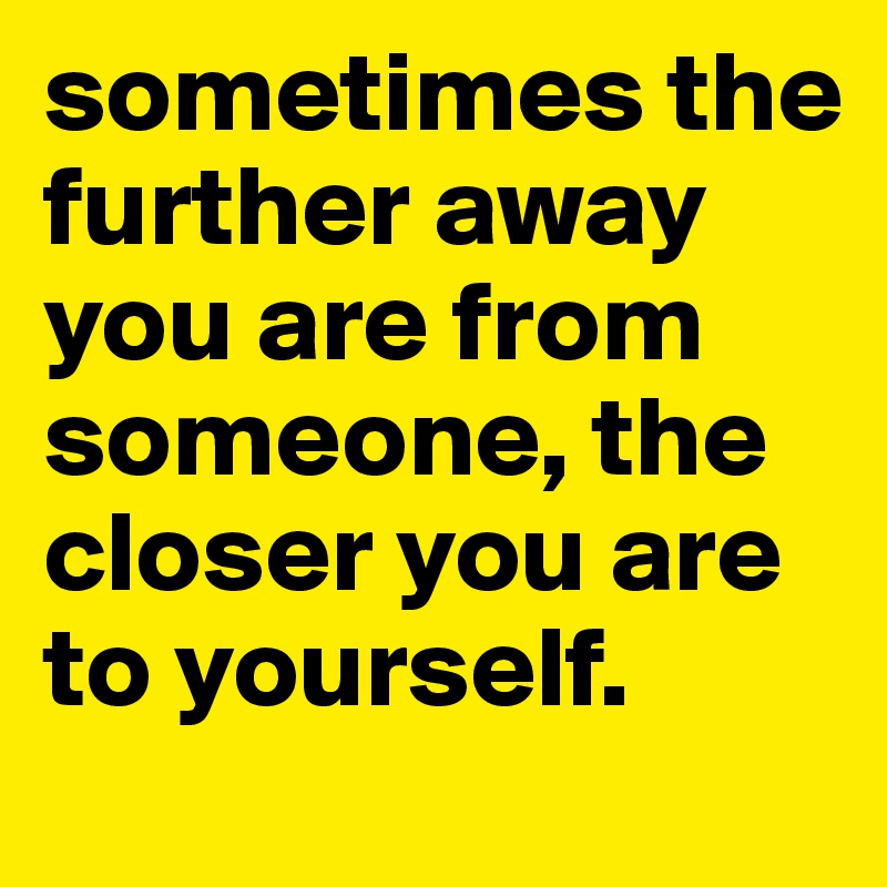 sometimes the further away you are from someone, the closer you are to yourself. 