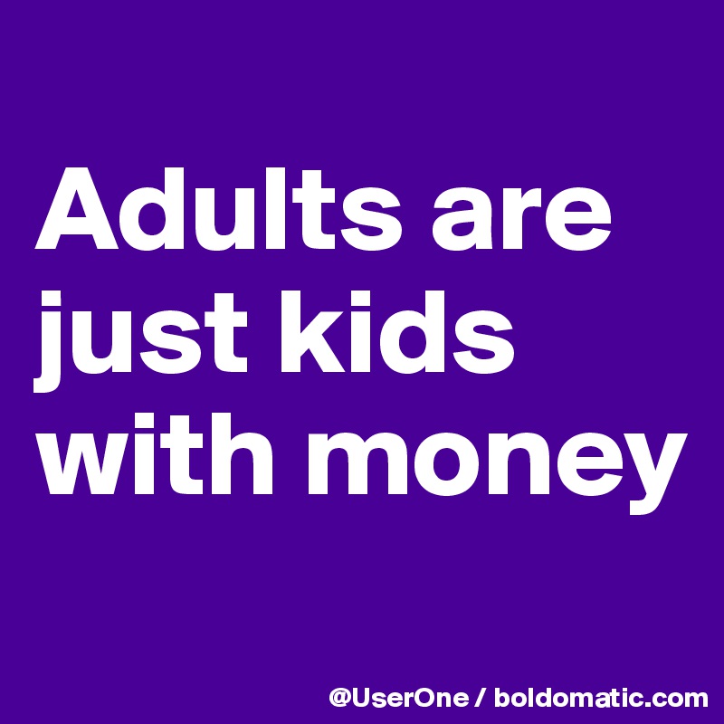 
Adults are
just kids
with money
