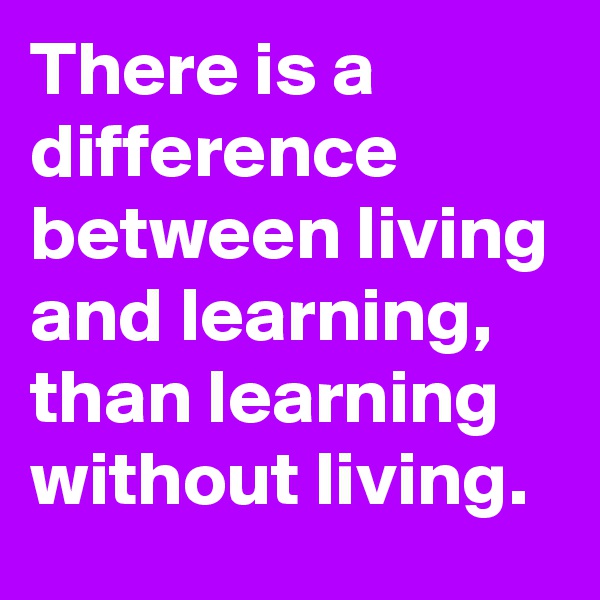 There is a difference between living and learning,  than learning without living. 