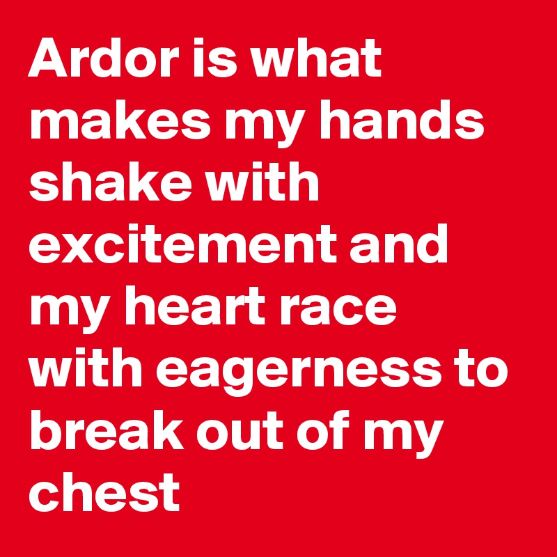 Ardor is what makes my hands shake with excitement and my heart race with eagerness to break out of my chest