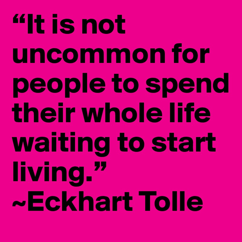 “It is not uncommon for people to spend their whole life waiting to start living.” ~Eckhart Tolle