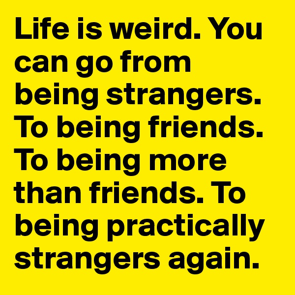 Life is weird. You can go from being strangers. To being friends. To being more than friends. To being practically strangers again. 