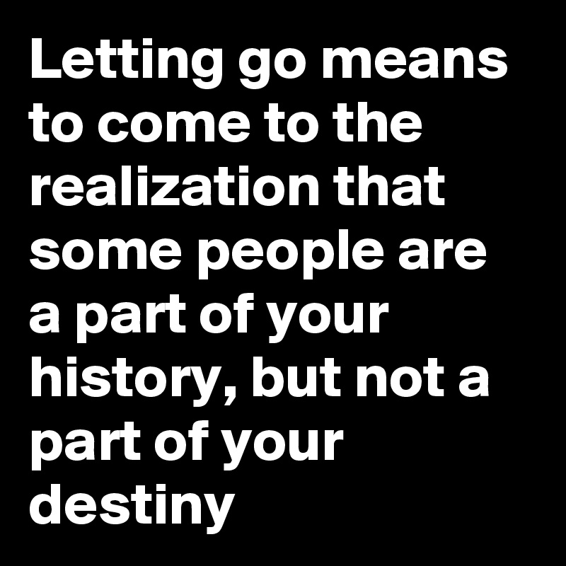 Letting go means to come to the realization that some people are a part of your history, but not a part of your destiny