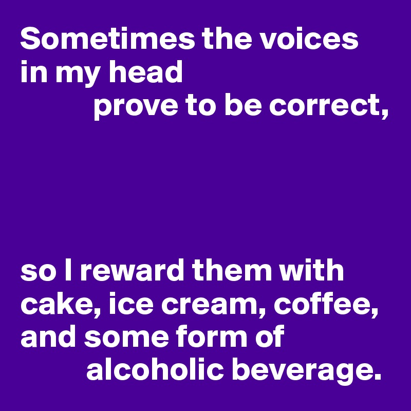Sometimes the voices in my head 
           prove to be correct,




so I reward them with cake, ice cream, coffee, and some form of 
          alcoholic beverage.