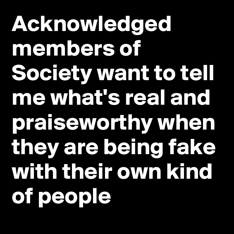 Acknowledged members of Society want to tell me what's real and praiseworthy when they are being fake with their own kind of people 