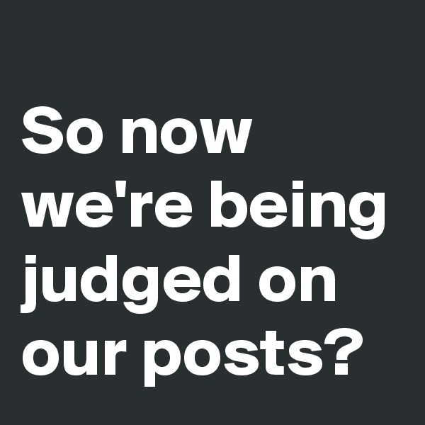 
So now we're being judged on our posts?