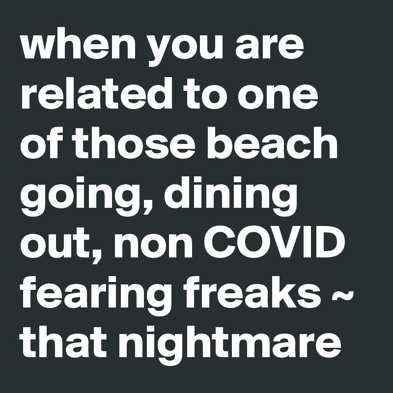 when you are related to one of those beach going, dining out, non COVID fearing freaks ~ that nightmare