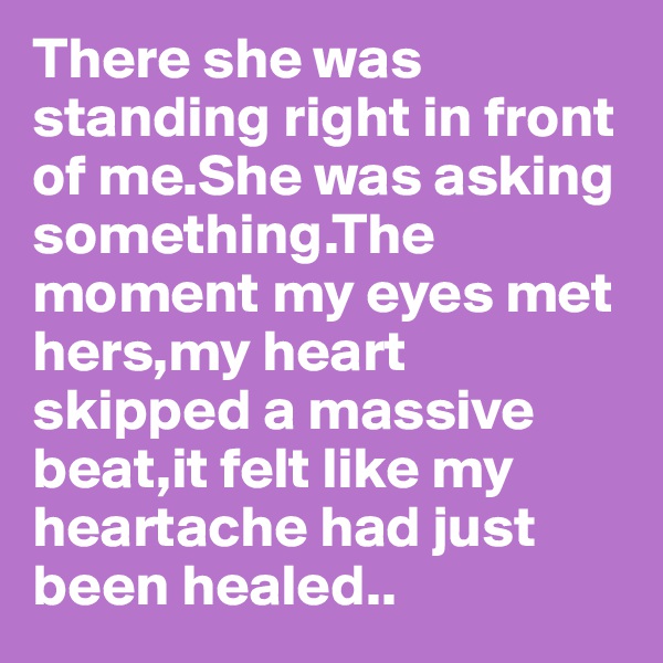 There she was standing right in front of me.She was asking something.The moment my eyes met hers,my heart skipped a massive beat,it felt like my heartache had just been healed..