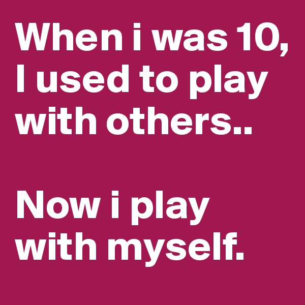 When i was 10, I used to play with others..

Now i play with myself.
