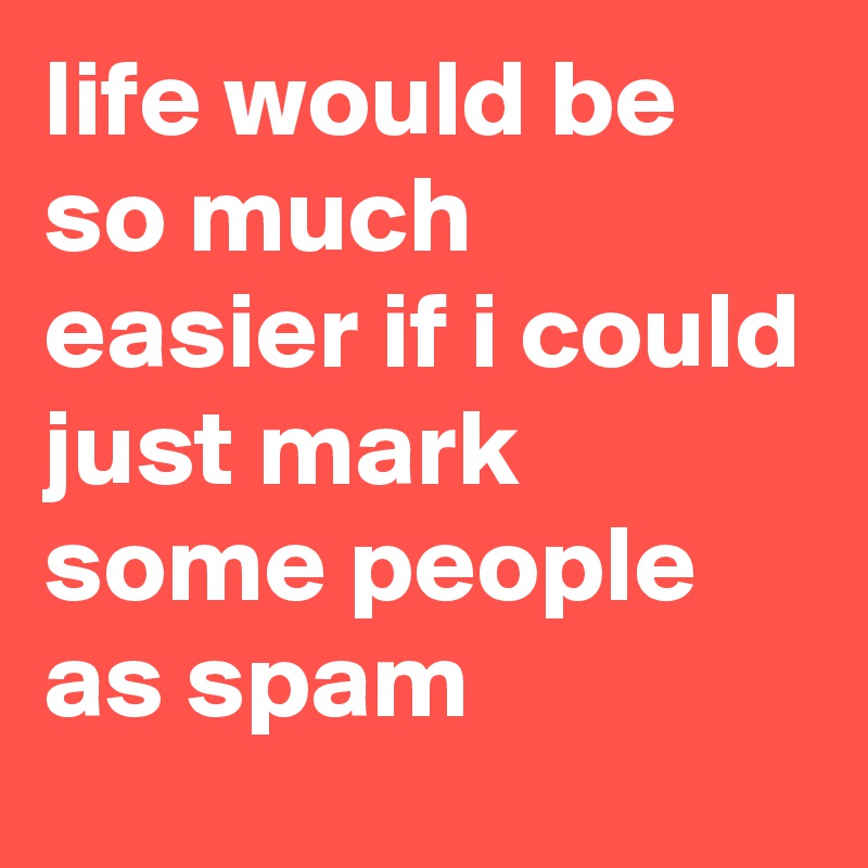 life would be so much easier if i could just mark some people as spam