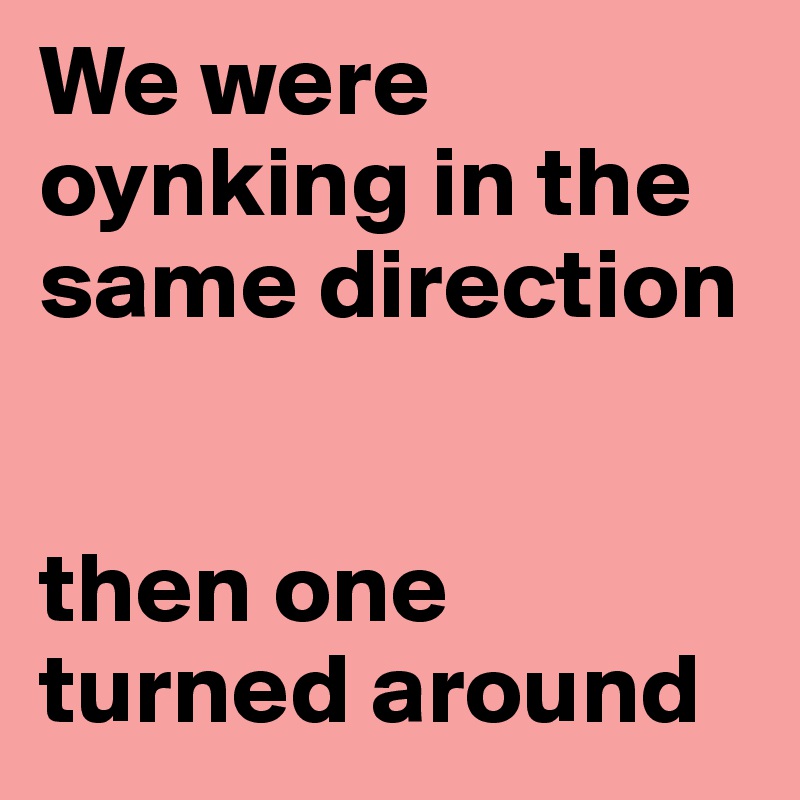 We were oynking in the same direction


then one turned around