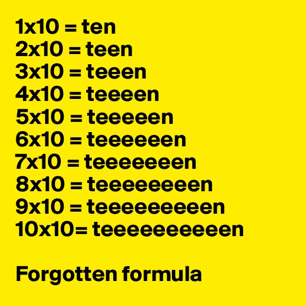 1x10 = ten
2x10 = teen 
3x10 = teeen 
4x10 = teeeen
5x10 = teeeeen
6x10 = teeeeeen
7x10 = teeeeeeen
8x10 = teeeeeeeen
9x10 = teeeeeeeeen
10x10= teeeeeeeeeen 

Forgotten formula 