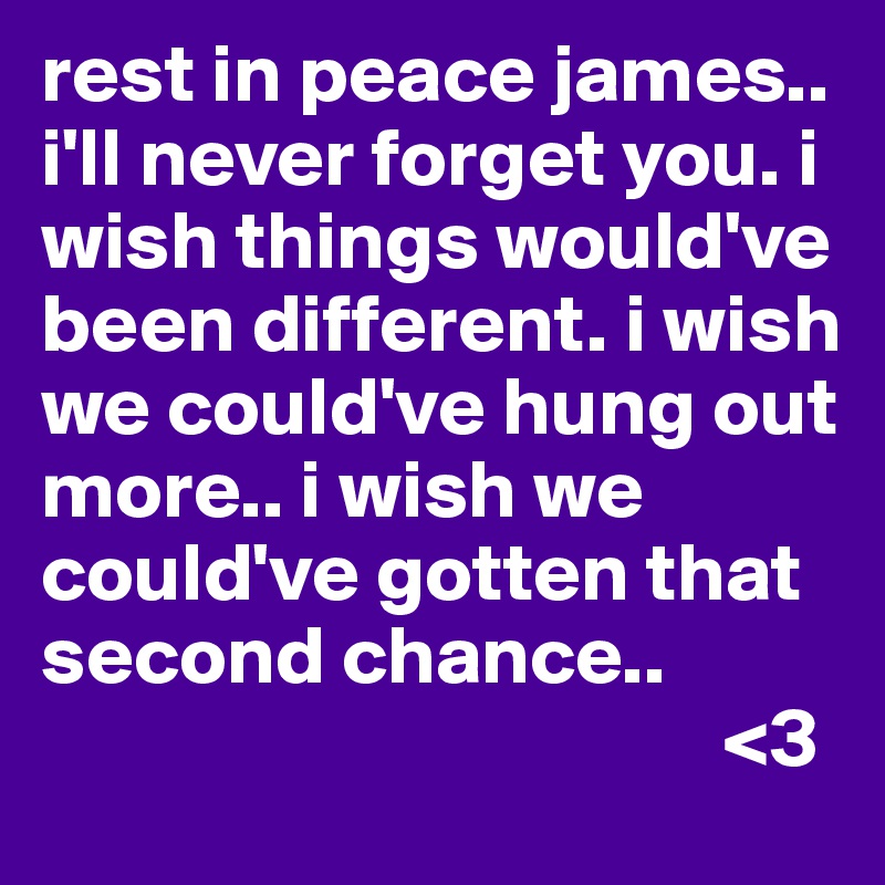 rest in peace james.. i'll never forget you. i wish things would've been different. i wish we could've hung out more.. i wish we could've gotten that second chance.. 
                                         <3