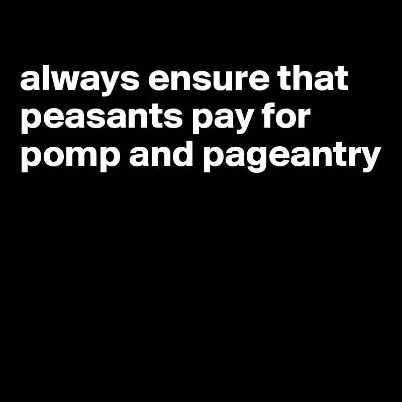 
always ensure that peasants pay for pomp and pageantry




