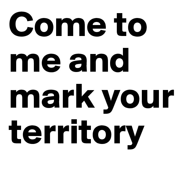 Come to me and mark your territory
