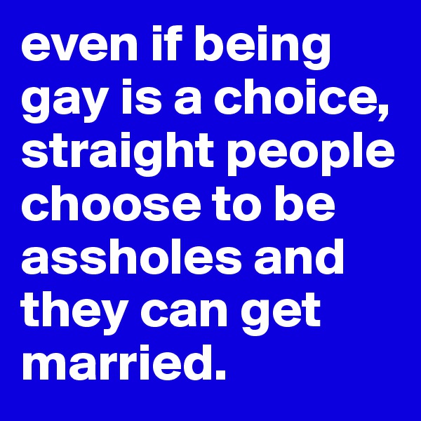 even if being gay is a choice, straight people choose to be assholes and they can get married.